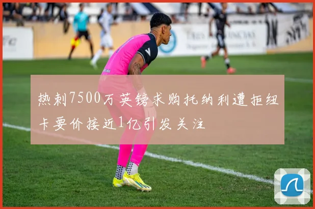 热刺7500万英镑求购托纳利遭拒纽卡要价接近1亿引发关注