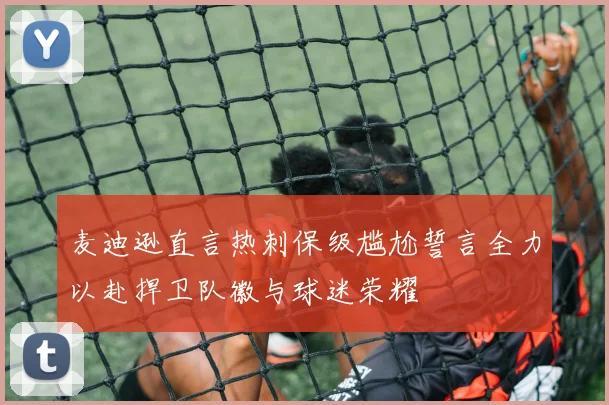 麦迪逊直言热刺保级尴尬誓言全力以赴捍卫队徽与球迷荣耀