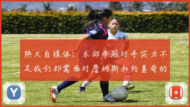 热火自媒体：东部夺冠对手实力不足我们却需面对詹姆斯和约基奇的挑战