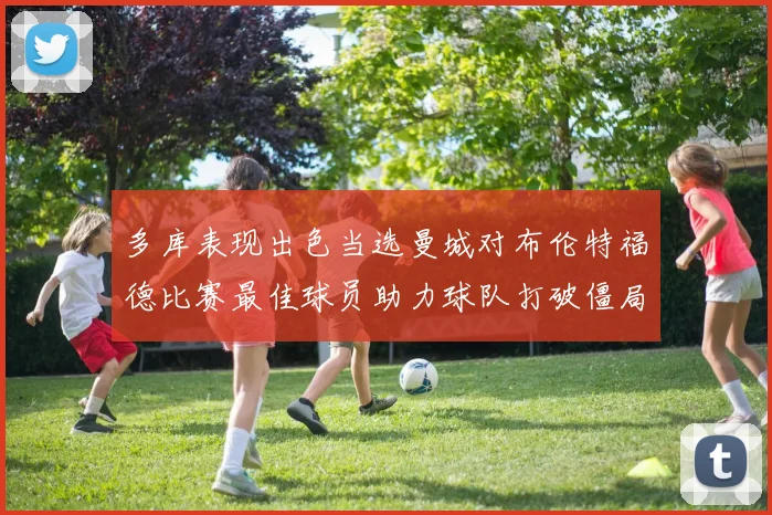 多库表现出色当选曼城对布伦特福德比赛最佳球员助力球队打破僵局