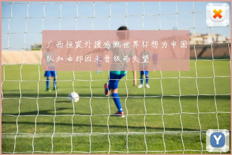 广西恒宸外援感慨世界杯想为中国队加油却因未晋级而失望