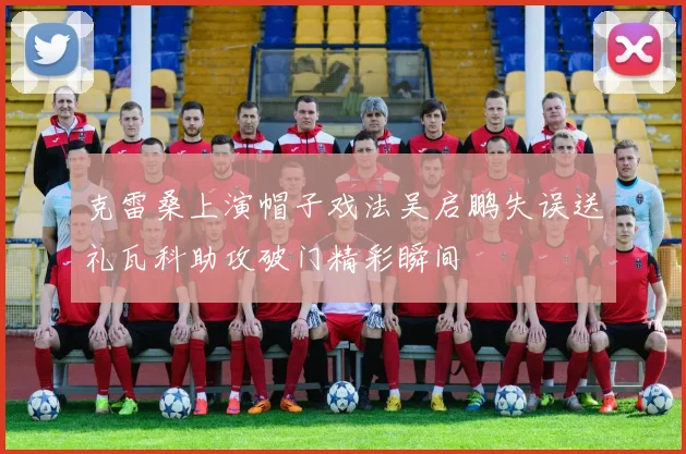 克雷桑上演帽子戏法吴启鹏失误送礼瓦科助攻破门精彩瞬间