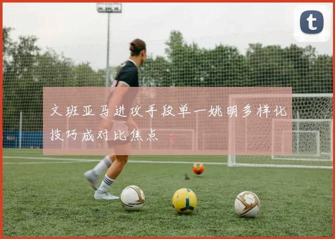 文班亚马进攻手段单一姚明多样化技巧成对比焦点
