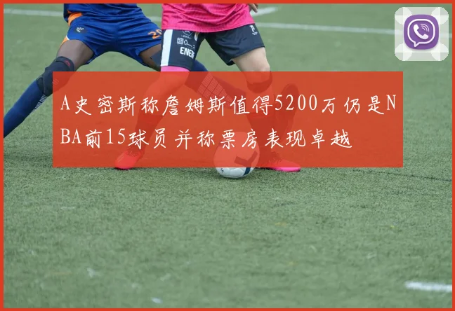 A史密斯称詹姆斯值得5200万仍是NBA前15球员并称票房表现卓越