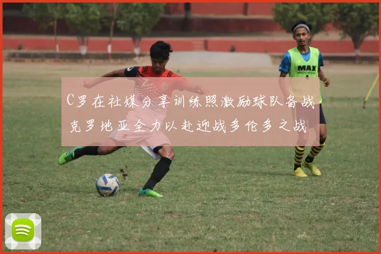 C罗在社媒分享训练照激励球队备战克罗地亚全力以赴迎战多伦多之战
