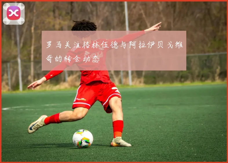 罗马关注格林伍德与阿拉伊贝戈维奇的转会动态